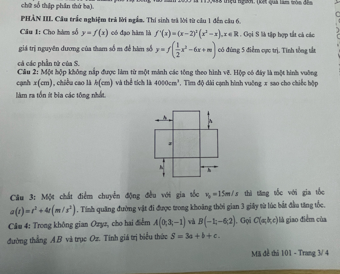 ăm 2033 là 115,488 triệu người. (kết quả làm tròn đến 
chữ số thập phân thứ ba). 
PHÀN III. Câu trắc nghiệm trả lời ngắn. Thí sinh trả lời từ câu 1 đến câu 6. 
Câu 1: Cho hàm số y=f(x) có đạo hàm là f'(x)=(x-2)^2(x^2-x), x∈ R. Gọi S là tập hợp tất cả các 
giá trị nguyên dương của tham số m để hàm số y=f( 1/2 x^2-6x+m) có đúng 5 điểm cực trị. Tính tổng tất 
cả các phần tử của S. 
Câu 2: Một hộp không nắp được làm từ một mảnh các tông theo hình vẽ. Hộp có đáy là một hình vuông 
cạnh x(cm) , chiều cao là h(cm) và thể tích là 4000cm^3. Tìm độ dài cạnh hình vuông x sao cho chiếc hộp 
làm ra tốn ít bìa các tông nhất. 
Câu 3: Một chất điểm chuyển động đều với gia tốc v_0=15m/s thì tăng tốc với gia tốc
a(t)=t^2+4t(m/s^2). Tính quãng đường vật đi được trong khoảng thời gian 3 giây từ lúc bắt đầu tăng tốc. 
Câu 4: Trong không gian Oxyz, cho hai điểm A(0;3;-1) và B(-1;-6;2). Gọi C(a;b;c) là giao điểm của 
đường thẳng AB và trục Ox. Tính giá trị biểu thức S=3a+b+c. 
Mã đề thi 101 - Trang 3/ 4