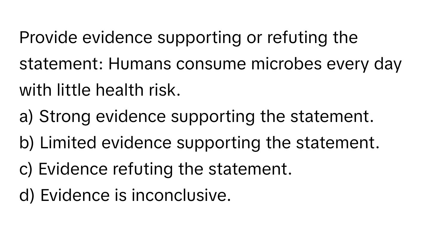 Provide evidence supporting or refuting the statement: Humans consume microbes every day with little health risk.

a) Strong evidence supporting the statement.
b) Limited evidence supporting the statement.
c) Evidence refuting the statement.
d) Evidence is inconclusive.