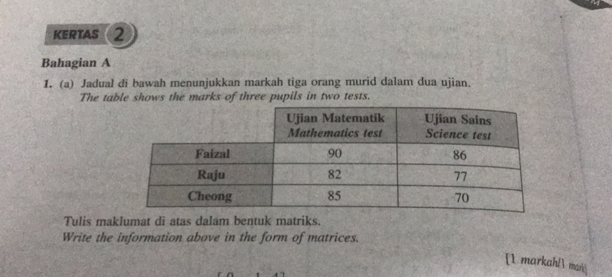 KErTAS ② 
Bahagian A 
1. (a) Jadual di bawah menunjukkan markah tiga orang murid dalam dua ujian. 
The table shows the marks of three pupils in two tests. 
Tulis maklumat di atas dalam bentuk matriks. 
Write the information above in the form of matrices. 
[1 markah/1 mark]