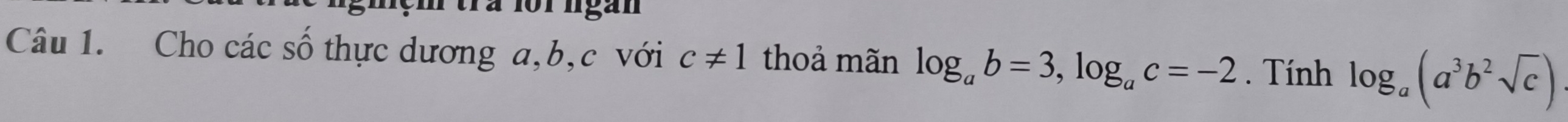 tra for ngan 
Câu 1. Cho các số thực dương a, b, c với c!= 1 thoả mãn log _ab=3, log _ac=-2. Tính log _a(a^3b^2sqrt(c))