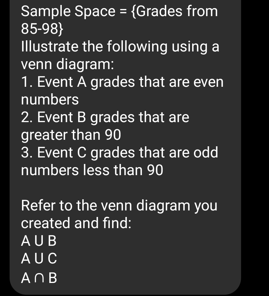 Sample Space = Grades from
85-9 8 
Illustrate the following using a 
venn diagram: 
1. Event A grades that are even 
numbers 
2. Event B grades that are 
greater than 90
3. Event C grades that are odd 
numbers less than 90
Refer to the venn diagram you 
created and find:
A∪ B
A∪ C
A∩ B