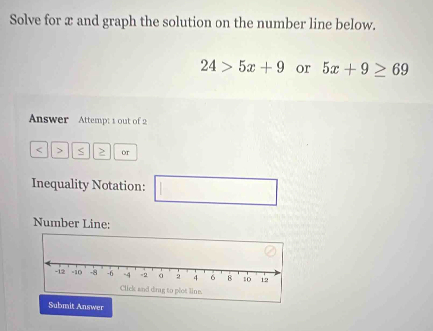 Solve for x and graph the solution on the number line below.
24>5x+9 or 5x+9≥ 69
Answer Attempt 1 out of 2 
< > 
or 
Inequality Notation: 
□ 
Number Line: 
Submit Answer