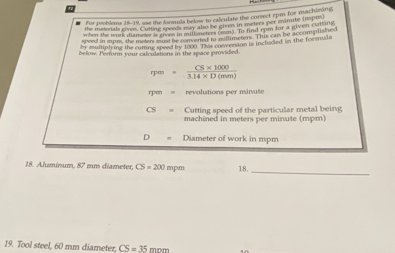 Machin 
72 
For problems 18-19, use the formula below to calculate the correct rpm for machining 
the materials given. Cutting speeds may also be given in meters per minute (mpm) 
when the work diameter is given in millimeters (mm). To find rpm for a given cutting 
speed in mpm, the meters must be converted to millimeters. This can be accomplished 
by multiplying the cutting speed by 1000. This conversion is included in the formula 
below. Perform your calculations in the space provided.
rpm= (CS* 1000)/3.14* D(mm) 
rpm= revolutions per minute
CS= Cutting speed of the particular metal being 
machined in meters per minute (mpm)
D= Diameter of work in mpm
_ 
18. Aluminum, 87 mm diameter, CS=200mpm 18. 
19. Tool steel, 60 mm diameter, CS=35mnm