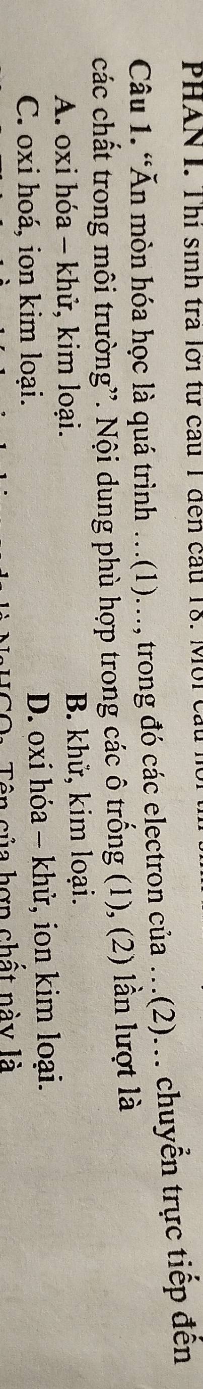 PHAN I. Thị sinh tra lới tư cầu 1 đến cầu 18. Mới câu
Câu 1. “Ăn mòn hóa học là quá trình ..(1)..., trong đó các electron của .(2)... chuyển trực tiếp đến
các chất trong môi trường”. Nội dung phù hợp trong các ô trống (1), (2) lần lượt là
A. oxi hóa - khử, kim loại. B. khử, kim loại.
C. oxi hoá, ion kim loại. D. oxi hóa - khử, ion kim loại.
CO: Tên của hợp chất này là