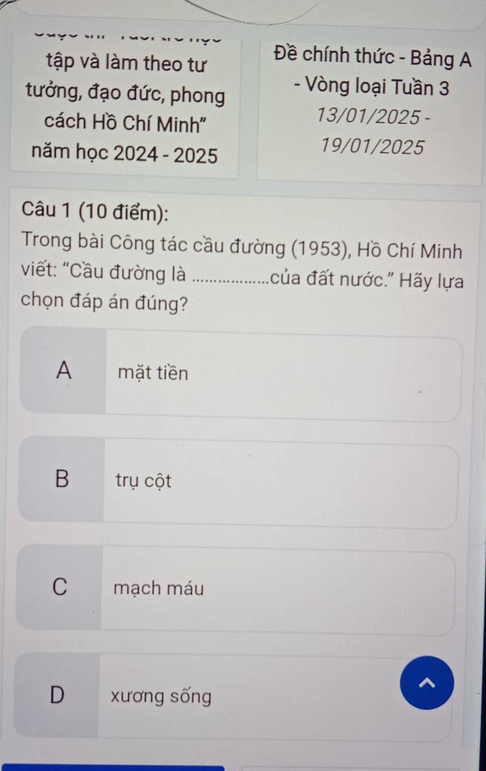 Đề chính thức - Bảng A
tập và làm theo tư
tưởng, đạo đức, phong
- Vòng loại Tuần 3
cách Hồ Chí Minh''
13/01/2025 -
năm học 2024 - 2025
19/01/2025
Câu 1 (10 điểm):
Trong bài Công tác cầu đường (1953), Hồ Chí Minh
viết: "Cầu đường là _của đất nước.' Hãy lựa
chọn đáp án đúng?
A mặt tiền
B trụ cột
C mạch máu
D xương sống