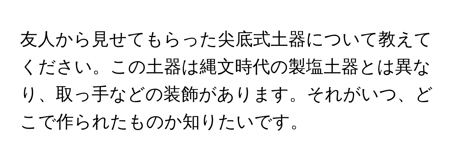 友人から見せてもらった尖底式土器について教えてください。この土器は縄文時代の製塩土器とは異なり、取っ手などの装飾があります。それがいつ、どこで作られたものか知りたいです。