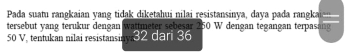 Pada suatu rangkaian yang tidak diketahui nilai resistansinya, daya pada rangka 
tersebut yang terukur dengan wattmeter sebesar 250 W dengan tegangan terpasang
50 V, tentukan milai resistansi 32 dar 36