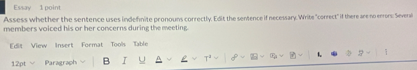 Essay 1 point 
Assess whether the sentence uses indefinite pronouns correctly. Edit the sentence if necessary. Write "correct" if there are no errors: Several 
members voiced his or her concerns during the meeting. 
Edit View Insert Format Tools Table 
1. 
12pt Paragraph B I