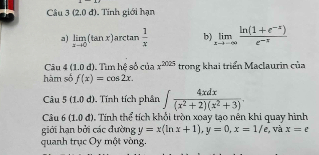 Câu 3(2.0d) ). Tính giới hạn 
a) limlimits _xto 0(tan x)a a arcta an 1/x  b) limlimits _xto -∈fty  (ln (1+e^(-x)))/e^(-x) 
Câu 4 (1.0d). Tìm hệ số của x^(2025) trong khai triển Maclaurin của 
hàm số f(x)=cos 2x. 
Câu 5 (1.0 đ). Tính tích phân ∈t  4xdx/(x^2+2)(x^2+3) . 
Câu 6 (1.0d) 0. Tính thể tích khối tròn xoay tạo nên khi quay hình 
giới hạn bởi các đường y=x(ln x+1), y=0, x=1/e , và x=e
quanh trục Oy một vòng.