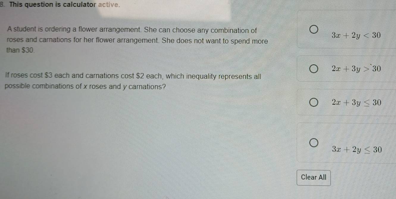 This question is calculator active.
A student is ordering a flower arrangement. She can choose any combination of
roses and carnations for her flower arrangement. She does not want to spend more
3x+2y<30</tex> 
than $30.
2x+3y>30
If roses cost $3 each and carnations cost $2 each, which inequality represents all
possible combinations of x roses and y carnations?
2x+3y≤ 30
3x+2y≤ 30
Clear All