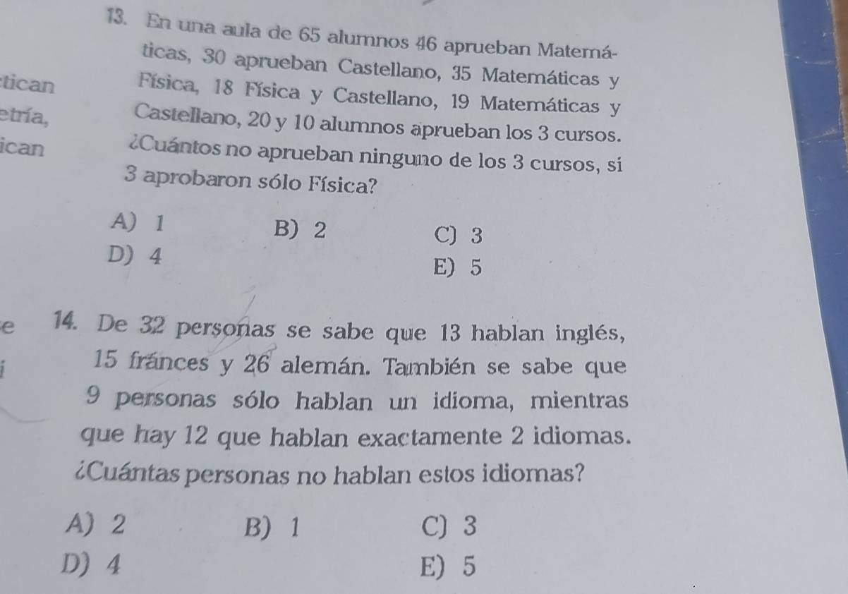 En una aula de 65 alumnos 46 aprueban Matemá-
ticas, 30 aprueban Castellano, 35 Matemáticas y
tican
Física, 18 Física y Castellano, 19 Matemáticas y
etría,
Castellano, 20 y 10 alumnos aprueban los 3 cursos.
ican
¿Cuántos no aprueban ninguno de los 3 cursos, si
3 aprobaron sólo Física?
A 1 B) 2
C) 3
D) 4
E) 5
e 14. De 32 personas se sabe que 13 hablan inglés,
15 fránces y 26 alemán. También se sabe que
9 personas sólo hablan un idioma, mientras
que hay 12 que hablan exactamente 2 idiomas.
¿Cuántas personas no hablan estos idiomas?
A 2 B) 1 C) 3
D) 4 E) 5