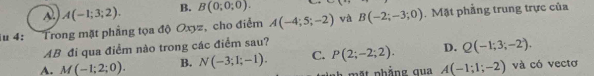 A A(-1;3;2).
B. B(0;0;0). 
u 4: Trong mặt phẳng tọa độ Oxyz, cho điểm A(-4;5;-2) và B(-2;-3;0). Mặt phẳng trung trực của
AB đi qua điểm nào trong các điểm sau?
B. N(-3;1;-1). C. P(2;-2;2). D. Q(-1;3;-2).
A. M(-1;2;0). A(-1;1;-2) và có vectơ
mặt phẳng qua