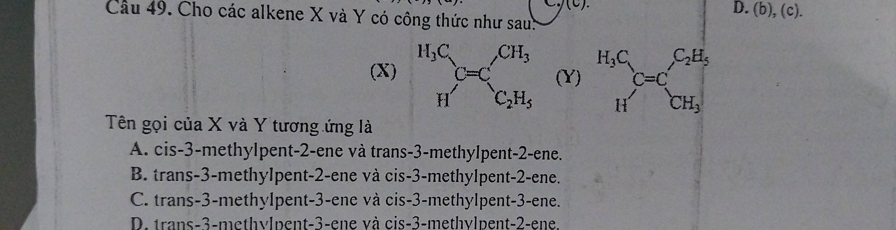 (c).
D. (b),(c).
Câu 49. Cho các alkene X và Y có công thức như sau:
(X) (Y) 
Tên gọi của X và Y tương ứng là
A. cis-3-methylpent-2-ene và trans-3-methylpent-2-ene.
B. trans-3-methylpent-2-ene và cis-3-methylpent-2-ene.
C. trans-3-methylpent-3-ene và cis-3-methylpent-3-ene.
D. trans-3-methylpent-3-ene và cis-3-methylpent-2-ene.