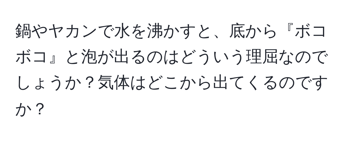 鍋やヤカンで水を沸かすと、底から『ボコボコ』と泡が出るのはどういう理屈なのでしょうか？気体はどこから出てくるのですか？