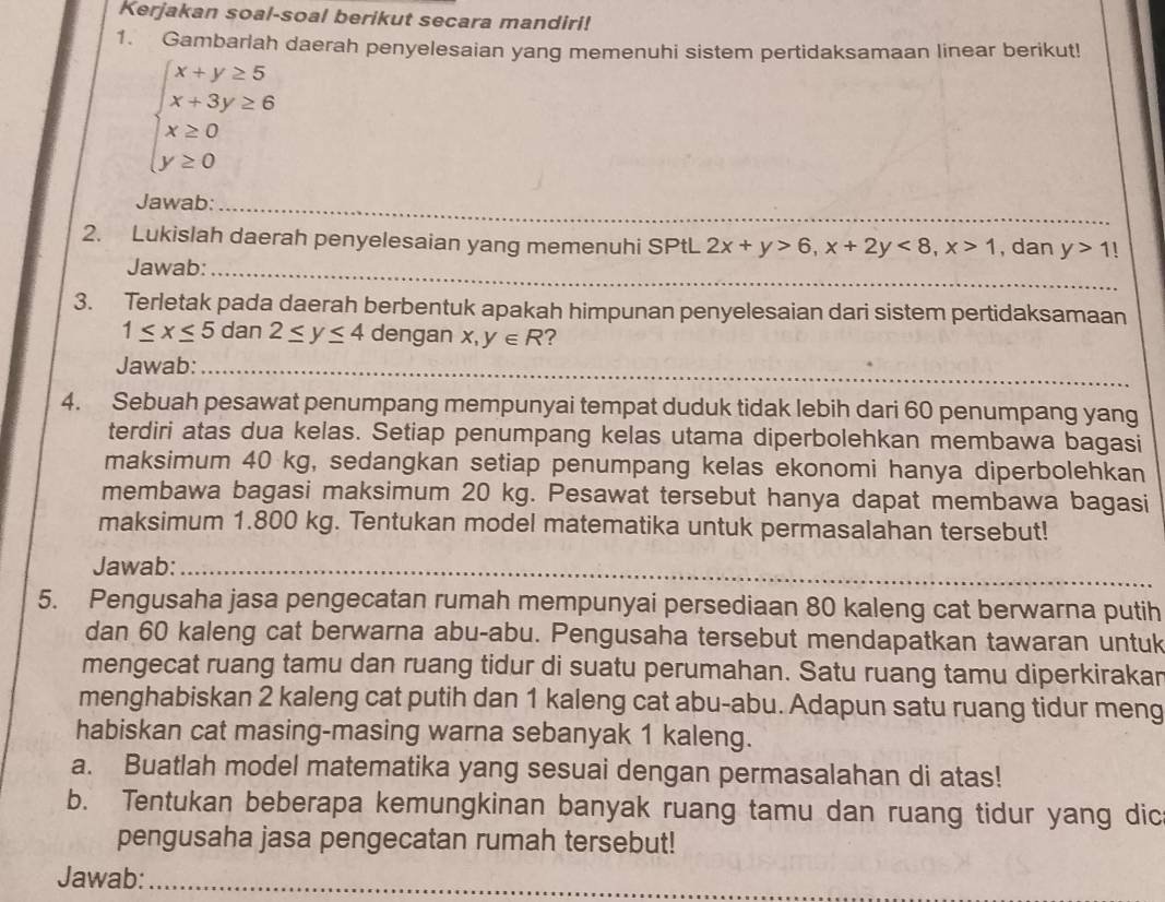 Kerjakan soal-soal berikut secara mandiri!
1. Gambarlah daerah penyelesaian yang memenuhi sistem pertidaksamaan linear berikut!
beginarrayl x+y≥ 5 x+3y≥ 6 x≥ 0 y≥ 0endarray.
_
Jawab:_
2. Lukislah daerah penyelesaian yang memenuhi SPtL 2x+y>6,x+2y<8,x>1 , dan y>1
Jawab:_
3. Terletak pada daerah berbentuk apakah himpunan penyelesaian dari sistem pertidaksamaan
1≤ x≤ 5 dan 2≤ y≤ 4 dengan x,y∈ R ?
Jawab:_
4. Sebuah pesawat penumpang mempunyai tempat duduk tidak lebih dari 60 penumpang yang
terdiri atas dua kelas. Setiap penumpang kelas utama diperbolehkan membawa bagasi
maksimum 40 kg, sedangkan setiap penumpang kelas ekonomi hanya diperbolehkan
membawa bagasi maksimum 20 kg. Pesawat tersebut hanya dapat membawa bagasi
maksimum 1.800 kg. Tentukan model matematika untuk permasalahan tersebut!
Jawab:_
5. Pengusaha jasa pengecatan rumah mempunyai persediaan 80 kaleng cat berwarna putih
dan 60 kaleng cat berwarna abu-abu. Pengusaha tersebut mendapatkan tawaran untuk
mengecat ruang tamu dan ruang tidur di suatu perumahan. Satu ruang tamu diperkirakar
menghabiskan 2 kaleng cat putih dan 1 kaleng cat abu-abu. Adapun satu ruang tidur meng
habiskan cat masing-masing warna sebanyak 1 kaleng.
a. Buatlah model matematika yang sesuai dengan permasalahan di atas!
b. Tentukan beberapa kemungkinan banyak ruang tamu dan ruang tidur yang dic
pengusaha jasa pengecatan rumah tersebut!
Jawab:_