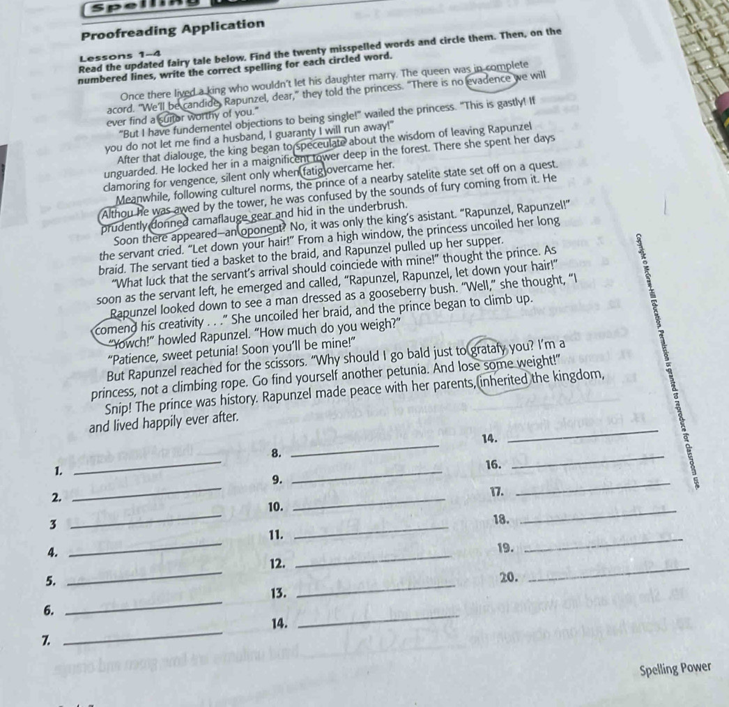 Proofreading Application
Read the updated fairy tale below. Find the twenty misspelled words and circle them. Then, on the
Lessons 1-4
numbered lines, write the correct spelling for each circled word.
Once there lived a king who wouldn't let his daughter marry. The queen was in complete
acord. "We’ll be candide, Rapunzel, dear,” they told the princess. “There is no evadence we will
ever find a suitor worthy of you."
"But I have fundementel objections to being single!" wailed the princess. "This is gastly! If
you do not let me find a husband, I guaranty I will run away!"
After that dialouge, the king began to speceulate about the wisdom of leaving Rapunzel
unguarded. He locked her in a maignificent tower deep in the forest. There she spent her days
clamoring for vengence, silent only when fatig overcame her.
Meanwhile, following culturel norms, the prince of a nearby satelite state set off on a quest.
Althou he was awed by the tower, he was confused by the sounds of fury coming from it. He
prudently donned camaflauge gear and hid in the underbrush.
Soon there appeared—an oponent? No, it was only the king’s asistant. “Rapunzel, Rapunzel!”
the servant cried. “Let down your hair!” From a high window, the princess uncoiled her long
braid. The servant tied a basket to the braid, and Rapunzel pulled up her supper.
“What luck that the servant’s arrival should coinciede with mine!” thought the prince. As
soon as the servant left, he emerged and called, “Rapunzel, Rapunzel, let down your hair!”
Rapunzel looked down to see a man dressed as a gooseberry bush. “Well,” she thought, “I
comend his creativity . . ." She uncoiled her braid, and the prince began to climb up.
“Yowch!” howled Rapunzel. “How much do you weigh?”
“Patience, sweet petunia! Soon you’ll be mine!”
But Rapunzel reached for the scissors. “Why should I go bald just to gratafy you? I’m a
princess, not a climbing rope. Go find yourself another petunia. And lose some weight!"
Snip! The prince was history. Rapunzel made peace with her parents,(inherited the kingdom,
and lived happily ever after.
14.
_
1.
_
8.
_
_
_
16.
2.
_
9.
17.
_
3
_
10.
_
18.
_
4.
_
11.
_
19.
_
5.
_
12.
_
_
20.
_
6.
_
13.
_
14.
_
7.
Spelling Power