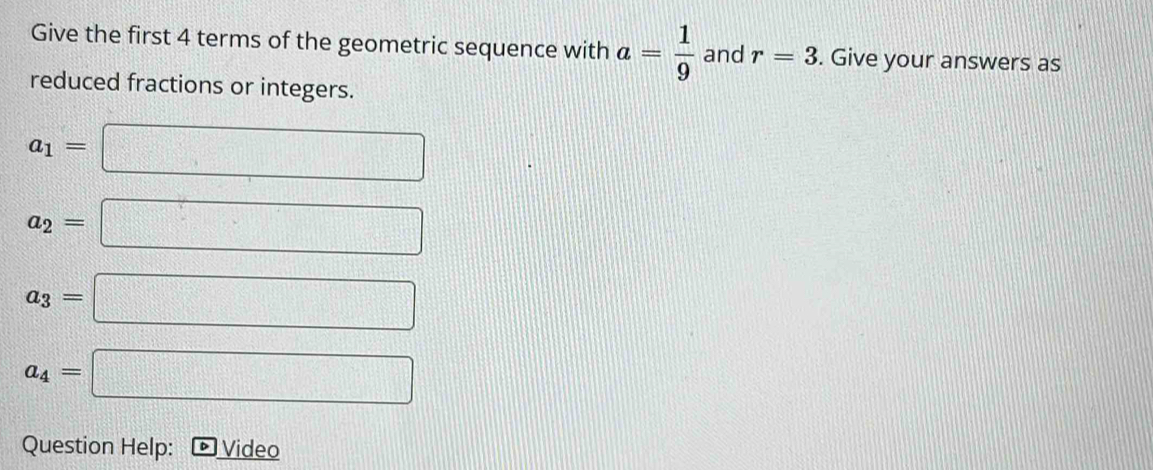 Give the first 4 terms of the geometric sequence with a= 1/9  and r=3. Give your answers as 
reduced fractions or integers.
a_1=□
a_2=□
a_3=□
a_4=□
Question Help: Video