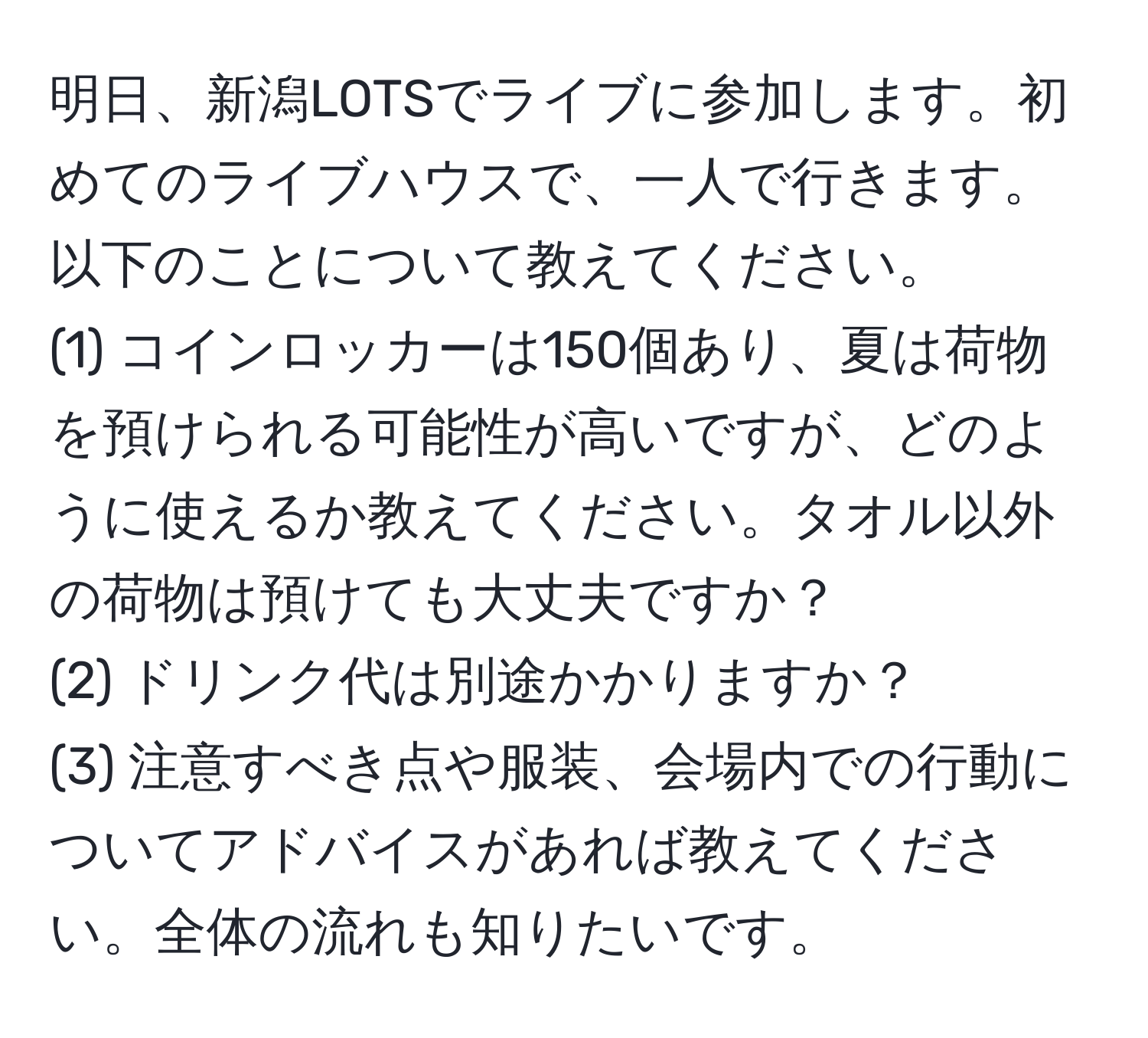 明日、新潟LOTSでライブに参加します。初めてのライブハウスで、一人で行きます。以下のことについて教えてください。  
(1) コインロッカーは150個あり、夏は荷物を預けられる可能性が高いですが、どのように使えるか教えてください。タオル以外の荷物は預けても大丈夫ですか？  
(2) ドリンク代は別途かかりますか？  
(3) 注意すべき点や服装、会場内での行動についてアドバイスがあれば教えてください。全体の流れも知りたいです。