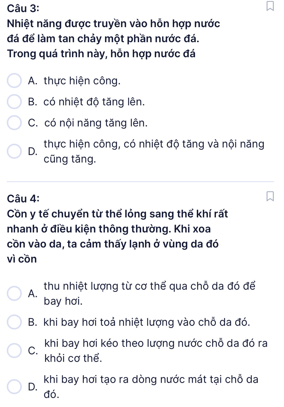 Nhiệt năng được truyền vào hỗn hợp nước
đá để làm tan chảy một phần nước đá.
Trong quá trình này, hỗn hợp nước đá
A. thực hiện công.
B. có nhiệt độ tăng lên.
C. có nội năng tăng lên.
thực hiện công, có nhiệt độ tăng và nội năng
D.
cũng tăng.
Câu 4:
Cồn y tế chuyển từ thể lỏng sang thể khí rất
nhanh ở điều kiện thông thường. Khi xoa
cồn vào da, ta cảm thấy lạnh ở vùng da đó
vì cồn
thu nhiệt lượng từ cơ thể qua chỗ da đó để
A.
bay hơi.
B. khi bay hơi toả nhiệt lượng vào chỗ da đó.
khi bay hơi kéo theo lượng nước chỗ da đó ra
C.
khỏi cơ thể.
khi bay hơi tạo ra dòng nước mát tại chỗ da
D.
đó.