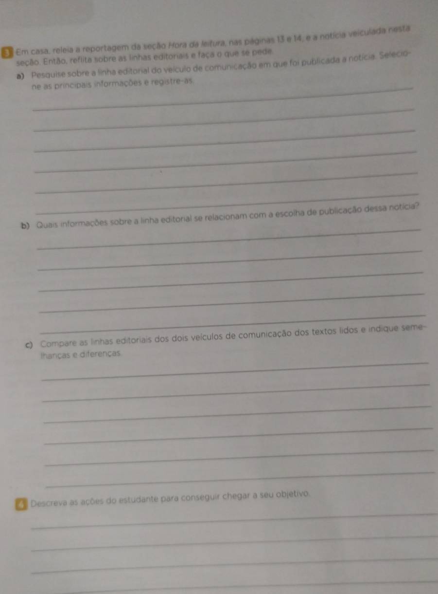 Em Em casa, releia a reportagem da seção Hora da leitura, nas páginas 13 e 14, e a notícia veiculada nesta 
seção. Então, reflita sobre as linhas editoriais e faça o que se pede. 
a) Pesquise sobre a Ilnha editorial do veículo de comunicação em que foi publicada a notícia. Selecio- 
_ne as principais informações e registre-as 
_ 
_ 
_ 
_ 
_ 
_ 
b) Quais informações sobre a linha editorial se relacionam com a escolha de publicação dessa notícia? 
_ 
_ 
_ 
_ 
c) Compare as linhas editoriais dos dois veículos de comunicação dos textos lidos e indique seme- 
_ 
Ihanças e diferenças 
_ 
_ 
_ 
_ 
_ 
_ 
Descreva as ações do estudante para conseguir chegar a seu objetivo. 
_ 
_ 
_