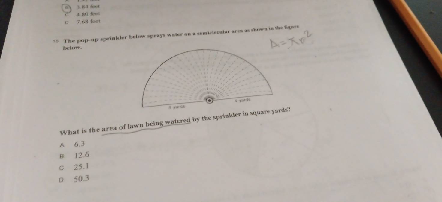 0 3.84 feet
C 4.80 feet
D 7.68 feet
16 The pop-up sprinkler below sprays water on a semicircular area as shown in the figure
below.
What is the area of lawn being watered by the sprinkler in square yards?
A 6.3
B 12.6
c 25.1
D 50.3
