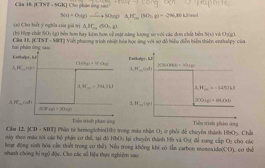 [CTST - SGK] Cho phản ứng sau:
S(s)+O_2(g)xrightarrow I^vSO_2(g) )△ _fH_(298)°(SO_2,g)=-296,80kJ/mol
(a) Cho biết ý nghĩa của giá trị △ _rH_(298)°(SO_2,g).
(b) Hợp chất SO_2(g) bền hơn hay kém hơn về mặt năng lượng so với các đơn chất bền S(s) và O_2(g).
Câu 11. [CTST - SBT] Viết phương trình nhiệt hóa học ứng với sơ đồ biểu diễn biến thiên enthalpy của
hai phản ứng sau:
Tiền trình phản ứng
Câu 12. [CD - SBT] Phân tử hemoglobin(Hb) trong máu nhận O_2 ở phổi đề chuyền thành HbO_2. Chất
này theo máu tới các bộ phận cơ thể, tại đó HbO_2 lại chuyền thành Hb và O_2 ( đề cung cấp O_2 cho các
hoạt động sinh hóa cần thiết trong cơ thể). Nếu trong không khí có lẫn carbon monoxide(CO), cơ thể
nhanh chóng bị ngộ độc. Cho các số liệu thực nghiệm sau: