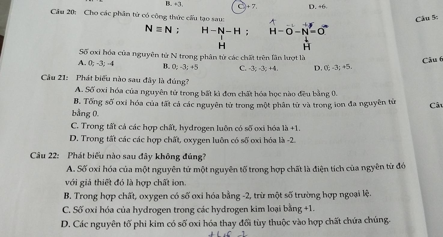 B. +3.
C)) + 7. D. +6.
Câu 20: Cho các phân tử có công thức cấu tạo sau:
Câu 5:
Nequiv N : H-N-H; H-O-N=O
H
H
Số oxi hóa của nguyên tử N trong phân tử các chất trên lân lượt là
Câu 6
A. 0; -3; -4 B. 0; -3; +5 C. -3; -3; +4. D. 0; -3; +5.
Câu 21: Phát biểu nào sau đây là đúng?
A. Số oxi hóa của nguyên tử trong bất kì đơn chất hóa học nào đều bằng 0.
B. Tổng số oxi hóa của tất cả các nguyên tử trong một phân tử và trong ion đa nguyên tử Cấu
bằng 0.
C. Trong tất cả các hợp chất, hydrogen luôn có số oxi hóa là +1.
D. Trong tất các các hợp chất, oxygen luôn có số oxi hóa là -2.
Câu 22: Phát biểu nào sau đây không đúng?
A. Số oxi hóa của một nguyên tử một nguyên tố trong hợp chất là điện tích của ngyên tử đó
với giả thiết đó là hợp chất ion.
B. Trong hợp chất, oxygen có số oxi hóa bằng -2, trừ một số trường hợp ngoại lệ.
C. Số oxi hóa của hydrogen trong các hydrogen kim loại bằng +1.
D. Các nguyên tố phi kim có số oxi hóa thay đổi tùy thuộc vào hợp chất chứa chúng.