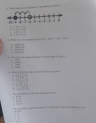 Which expression is described in the model given below?. (-6)+(-3)
b. (-3)-(-6)
c. (-9)+(-3)
d. (-9)+(-6)
vii. Which one is the standard form of 2x10^x+6x10^5+|x|0^3+3x10^1
a. 200601030
b. 200601300
c. 206001030
d. 200610003
viii. The area of the triangle with base of 5m and height of 100m is…. 2.5m^2
b. 2500m^2
c. 250m^2
d. 500m^2
ix. Which of the following is ordered from least to greatest?
a. 1 3/4 ,  7/3 ,  7/6 , 1 5/2 
b. 1 5/2 .  9/3 .  7/6 . 1 3/4 
c.  7/6 , 1 3/4 ,  7/3 ,  7/6 
d.  7/3 ,  7/6 , 1 5/2 , 1 3/4 
x The carcumference of the circle with diameter 4m is
4π m^2
b. 2π m^2
c. 8π m^2
d 16π m^2
xi. The ratio of boys to girls in the class is 2:3. If there are 27 girls, how many boys are in
the class?
a 14
b. 16
c. 18
d. 20
