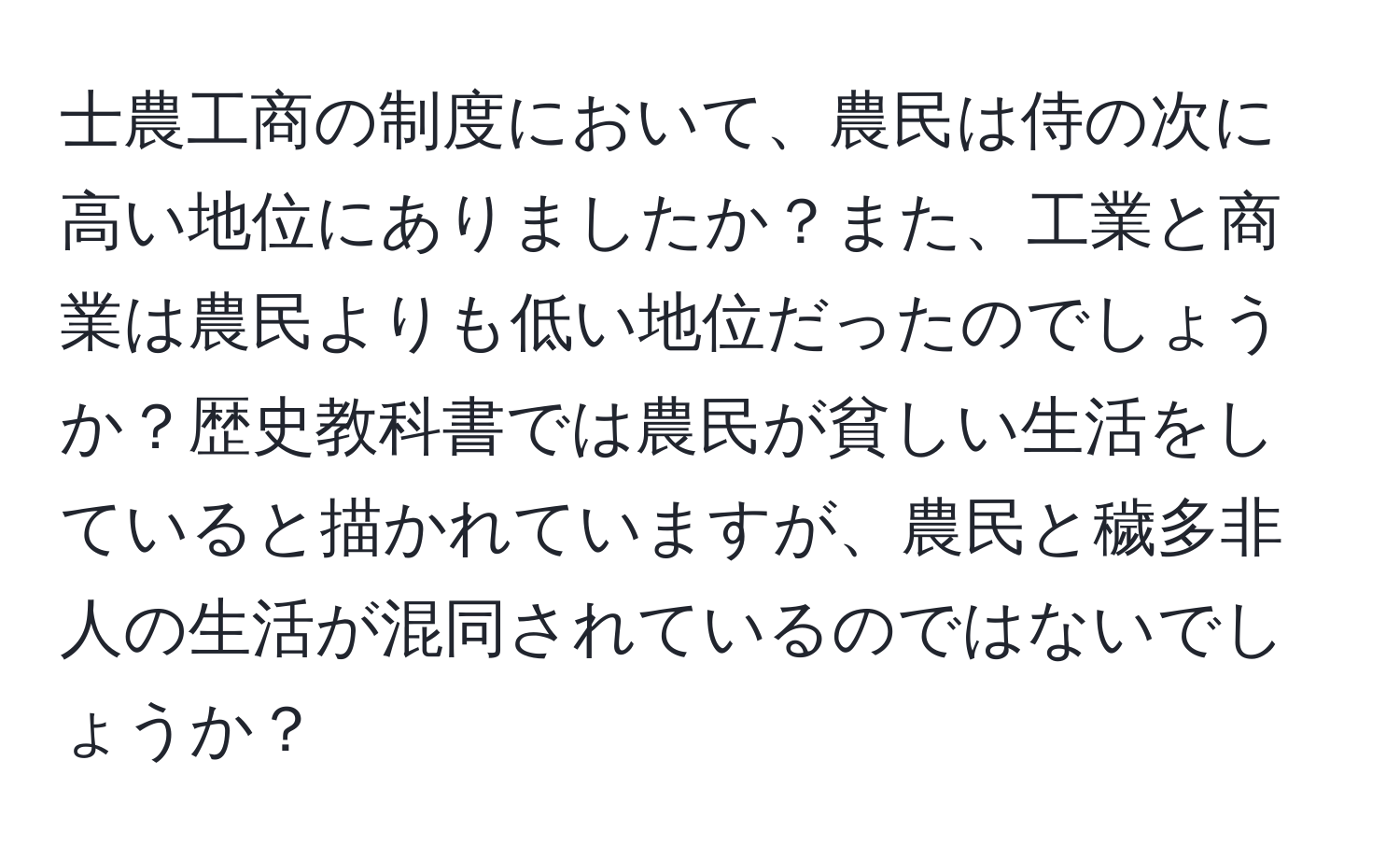 士農工商の制度において、農民は侍の次に高い地位にありましたか？また、工業と商業は農民よりも低い地位だったのでしょうか？歴史教科書では農民が貧しい生活をしていると描かれていますが、農民と穢多非人の生活が混同されているのではないでしょうか？