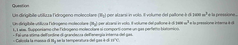 Question 
Un dirigibile utilizza l'idrogeno molecolare (H_2) per alzarsi in volo. Il volume del pallone è di 2400m^3 e la pressione... 
Un dirigibile utilizza l'idrogeno molecolare (H_2) per alzarsi in volo. Il volume del pallone è di 2400m^3 e la pressione interna è di
1, 1 atm. Supponiamo che l'idrogeno molecolare si comporti come un gas perfetto biatomico. 
- Fai una stima dell'ordine di grandezza dell'energia interna del gas. 
- Calcola la massa di H_2 se la temperatura del gas è di 15°C.