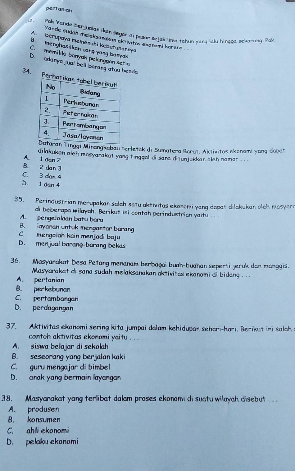 pertanian
3. Pak Yande berjualan ikan segar di pasar sejak lima tahun yang lalu hingga sekarang. Pak
Yande sudah melaksanakan aktivitas ekonomi karena .
A. berupaya memenuhi kebutuhannya
B. menghasilkan uang yang banyak
C. memiliki banyak pelanggan setia
D. adanya jual beli barang atau benda
34. Pe
i Minangkabau terletak di Sumatera Barat. Aktivitas ekonomi yang dapat
dilakukan oleh masyarakat yang tinggal di sana ditunjukkan oleh nomor . . .
A. 1 dan 2
B. 2 dan 3
C. 3 dan 4
D. 1 dan 4
35. Perindustrian merupakan salah satu aktivitas ekonomi yang dapat dilakukan oleh masyara
di beberapa wilayah. Berikut ini contoh perindustrian yaitu . . .
A. pengelolaan batu bara
B. layanan untuk mengantar barang
C. mengolah kain menjadi baju
D. menjual barang-barang bekas
36. Masyarakat Desa Petang menanam berbagai buah-buahan seperti jeruk dan manggis.
Masyarakat di sana sudah melaksanakan aktivitas ekonomi di bidang . . .
A. pertanian
B. perkebunan
C. pertambangan
D. perdagangan
37. Aktivitas ekonomi sering kita jumpai dalam kehidupan sehari-hari. Berikut ini salah s
contoh aktivitas ekonomi yaitu . . .
A. siswa belajar di sekolah
B. seseorang yang berjalan kaki
C. guru mengajar di bimbel
D. anak yang bermain layangan
38. Masyarakat yang terlibat dalam proses ekonomi di suatu wilayah disebut . . .
A. produsen
B. konsumen
C. ahli ekonomi
D. pelaku ekonomi