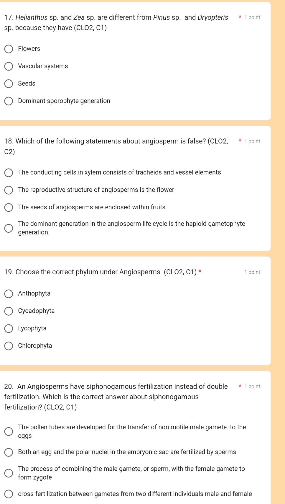 Helianthus sp. and Zea sp. are different from Pinus sp. and Dryopteris 1 point
sp. because they have (CLO2, C1)
Flowers
Vascular systems
Seeds
Dominant sporophyte generation
18. Which of the following statements about angiosperm is false? (CLO2, 1 point
C2)
The conducting cells in xylem consists of tracheids and vessel elements
The reproductive structure of angiosperms is the flower
The seeds of angiosperms are enclosed within fruits
The dominant generation in the angiosperm life cycle is the haploid gametophyte
generation.
19. Choose the correct phylum under Angiosperms (CLO2, C1) * 1 point
Anthophyta
Cycadophyta
Lycophyta
Chlorophyta
20. An Angiosperms have siphonogamous fertilization instead of double 1 point
fertilization. Which is the correct answer about siphonogamous
fertilization? (CLO2, C1)
The pollen tubes are developed for the transfer of non motile male gamete to the
eggs
Both an egg and the polar nuclei in the embryonic sac are fertilized by sperms
The process of combining the male gamete, or sperm, with the female gamete to
form zygote
cross-fertilization between gametes from two different individuals male and female