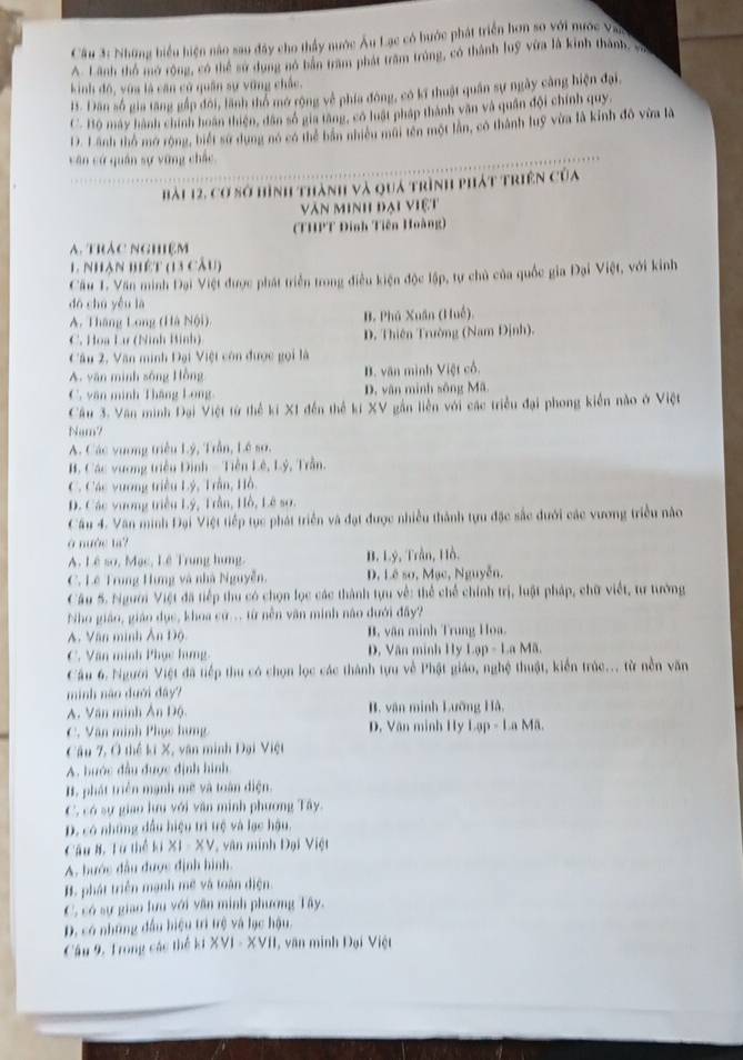 Những biểu hiện nào sao đây cho thầy nước Âu Lạc có hước phát triển hơn so với nước Vac
A. Lãnh thổ mở rộng, có thể sử dụng nó bàn trăm phát trăm trùng, có thành luỹ vứa là kinh thành, và
kinh đô, vùa là căn cử quân sự vững chấc.
13. Dân số gia tăng gắp đôi, lãnh thổ mở rộng về phía đông, có kĩ thuật quân sự ngày cảng hiện đại,
C. Bộ máy hành chính hoàn thiện, dân số gia tăng, có luất pháp thành văn và quân đội chính quy,
D. Lãnh thổ mở rộng, biết sử dụng nó có thể bản nhiều mũi tên một lần, có thành luỹ vừa là kinh đô vừa là
căn cử quân sự vững chắc.
bài 12, cơ sở hình thành và quả trình phát triên của
Văn minh đại việt
(THPT Đinh Tiên Hoàng)
a. trác nghiệm
1 Nhạn biết (13 cầu)
Cầu 1. Văn minh Đại Việt được phát triển trong điều kiện độc lập, tự chủ của quốc gia Đại Việt, với kinh
dá chū yǒu là
A. Tháng Long (Hà Nội). B. Phú Xuân (Huề).
C. Hoa Lư (Ninh Binh) D. Thiên Trường (Nam Định).
Câu 2, Văn minh Đại Việt còn được gọi là
A. văn minh sông Hồng B. văn minh Việt cổ.
C. văn minh Thắng Long D, văn minh sông Mã.
Câu 3. Văn minh Đại Việt từ thể kí X1 đến thể ki XV gần liên với các triều đại phong kiển nào ở Việt
Nam7
A. Các vương triều Lý, Trần, Lê so.
B. Các vương triền Đình - Tiền Lê, Lý, Trần.
C. Các vương triều Lý, Trần, Hồ.
D. Các vương triều Lý, Trần, Hồ, Lê sơ.
Cầu 4. Văn minh Đại Việt tiếp tục phát triển và đạt được nhiều thành tựu đặc sắc đưới các vương triều nào
à nước ta?
A. Lê so, Mạc, Lê Trung hung. B. Lý, Trần, Hồ.
C. Lê Trung Hưng và nhà Nguyễn, D. Lê sơ, Mạc, Nguyễn,
Câu 5. Người Việt đã tiếp thu có chọn lọc các thành tựu về: thể chế chính trị, luật pháp, chữ viết, tư tướng
* Nho giáo, giáo dục, khoa cứ.. từ nền văn minh não dưới đây?
A. Văn minh Ấn Độ B. văn minh Trung Hoa.
C. Văn minh Phục hưng  D. Văn minh Hy Lạp - La Mã.
Cầu 6. Người Việt đã tiếp thu có chọn lọc các thành tựu về Phật giáo, nghệ thuật, kiến trúc... từ nền văn
minh năo dưới đây?
A. Văn minh Ân Độ. B. vân minh Lưỡng Hà,
C. Văn minh Phục hưng D. Văn minh Hy Lap-LaM
Câu 7, Ở thể ki X, văn minh Đại Việt
A. bước đầu được định hình
B. phát triển mạnh mẽ và toàn điện.
C. có sự giao lưu với văn minh phương Tây.
D. có những đầu hiệu trì trệ và lạc hậu.
Cầu 8. Từ thể ki X1 - XV, văn minh Đại Việt
A. bước đầu được định hình.
B. phát triển mạnh mẽ và toàn điện
C, có sự giao lưu với văn minh phương Tây.
D. có những đầu hiệu trì trệ và lạc hậu.
Cầu 9, Trong các thể kí XVI - XVII, văn minh Đại Việt