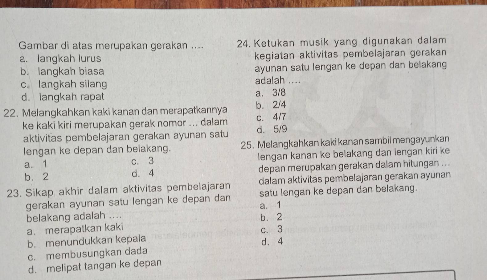 Gambar di atas merupakan gerakan .... 24. Ketukan musik yang digunakan dalam
a. langkah lurus kegiatan aktivitas pembelajaran gerakan
b. langkah biasa ayunan satu lengan ke depan dan belakang
c. langkah silang
adalah ....
d. langkah rapat a. 3/8
22. Melangkahkan kaki kanan dan merapatkannya b. 2/4
ke kaki kiri merupakan gerak nomor ... dalam c. 4/7
aktivitas pembelajaran gerakan ayunan satu d. 5/9
lengan ke depan dan belakang. 25. Melangkahkan kaki kanan sambil mengayunkan
a. 1 c. 3 lengan kanan ke belakang dan lengan kiri ke
b. 2 depan merupakan gerakan dalam hitungan ...
d. 4
23. Sikap akhir dalam aktivitas pembelajaran dalam aktivitas pembelajaran gerakan ayunan
gerakan ayunan satu lengan ke depan dan satu lengan ke depan dan belakang.
a. 1
belakang adalah ....
b. 2
a. merapatkan kaki
c. 3
b. menundukkan kepala
d. 4
c. membusungkan dada
d. melipat tangan ke depan