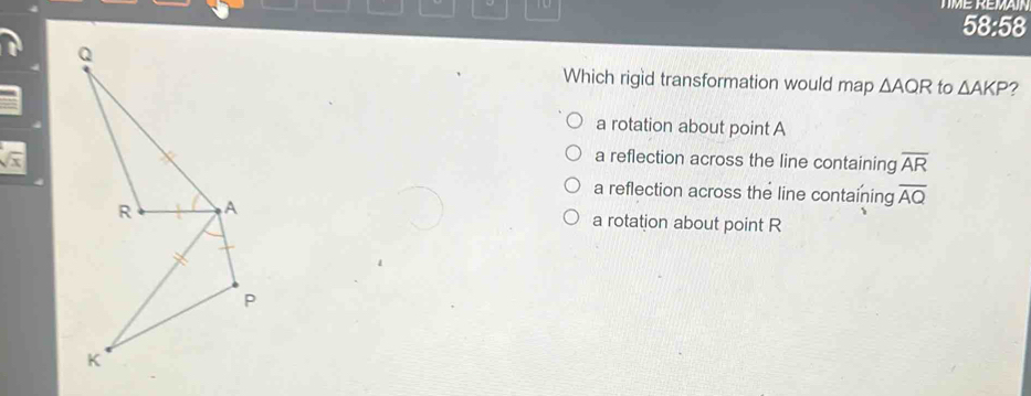TME REMAIN
58:58
Which rigid transformation would map △ AQR to △ AKP ?
a rotation about point A
sqrt(x) a reflection across the line containing overline AR
a reflection across the line containing overline AQ
a rotation about point R