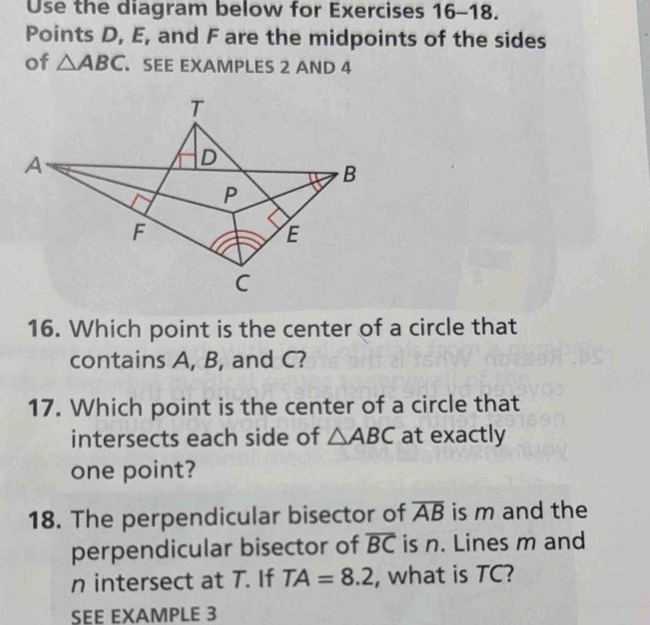 Use the diagram below for Exercises 16-18. 
Points D, E, and F are the midpoints of the sides 
of △ ABC. SEE EXAMPLES 2 AND 4 
16. Which point is the center of a circle that 
contains A, B, and C? 
17. Which point is the center of a circle that 
intersects each side of △ ABC at exactly 
one point? 
18. The perpendicular bisector of overline AB is m and the 
perpendicular bisector of overline BC is n. Lines m and
n intersect at T. If TA=8.2 , what is TC? 
SEE EXAMPLE 3