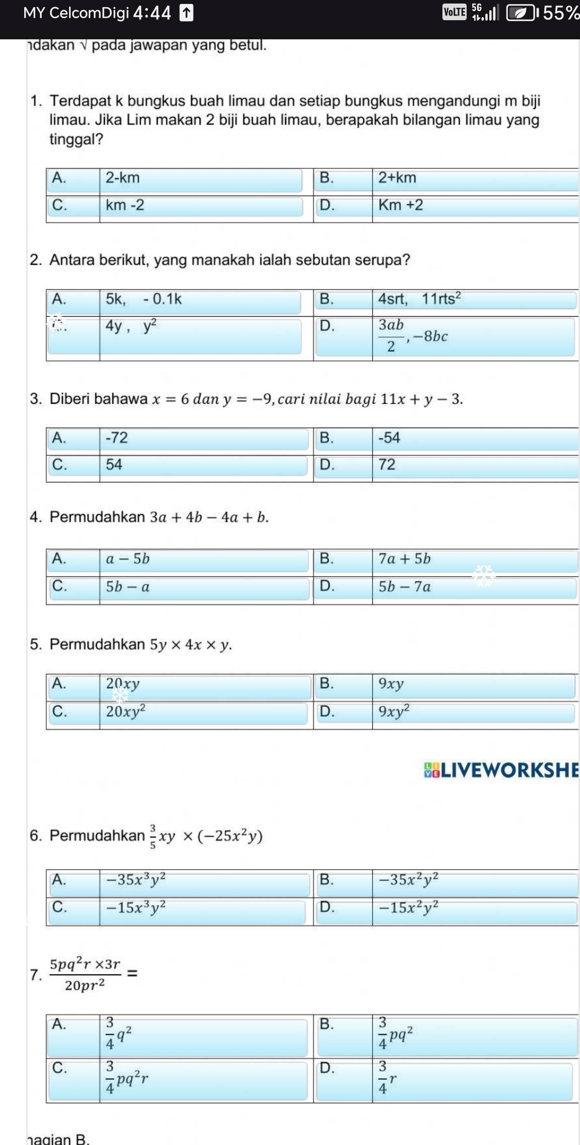 MY CelcomDigi 4:44 VoLTE 5ll 55%
ndakan √ pada jawapan yang betul.
1. Terdapat k bungkus buah limau dan setiap bungkus mengandungi m biji
limau. Jika Lim makan 2 biji buah limau, berapakah bilangan limau yang
tinggal?
2. Antara berikut, yang manakah ialah sebutan serupa?
3. Diberi bahawa x=6dany=-9 , cari nilai bagi 11x+y-3.
4. Permudahkan 3a+4b-4a+b.
5. Permudahkan 5y* 4x* y.
BLIVEWORKSHE
6. Permudahkan  3/5 xy* (-25x^2y)
7.  (5pq^2r* 3r)/20pr^2 =
hagian B.