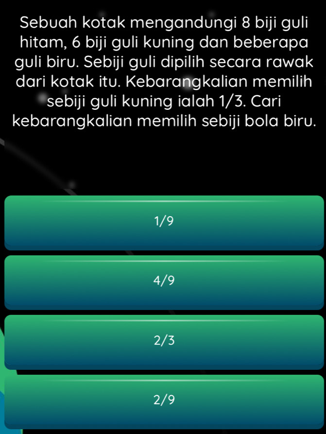 Sebuah kotak mengandungi 8 biji guli
hitam, 6 biji guli kuning dan beberapa
guli biru. Sebiji guli dipilih secara rawak
dari kotak itu. Kebarangkalian memilih
sebiji guli kuning ialah 1/3. Cari
kebarangkalian memilih sebiji bola biru.
1/9
4/9
2/3
2/9