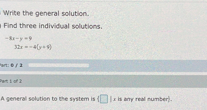 Write the general solution. 
Find three individual solutions.
-8x-y=9
32x=-4(y+9)
Part: 0 / 2 
Part 1 of 2 
A general solution to the system is  □ |x is any real number.