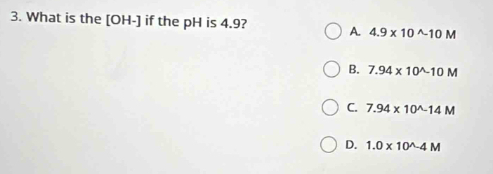 What is the [OH-] if the pH is 4.9?
A. 4.9* 10^(wedge)-10M
B. 7.94* 10^(wedge)-10M
C. 7.94* 10^(wedge)-14M
D. 1.0* 10^(wedge)-4M