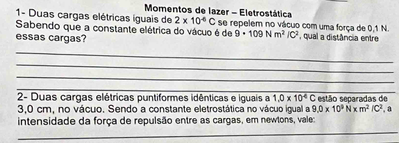 Momentos de lazer - Eletrostática 
1- Duas cargas elétricas íguais de 2* 10^(-6)C
Sabendo que a constante elétrica do vácuo é de se repelem no vácuo com uma força de 0.1 N. 
essas cargas?
9· 109Nm^2/C^2 , qual a distância entre 
_ 
_ 
_ 
_ 
_ 
2- Duas cargas elétricas puntiformes idênticas e iguais a 1,0* 10^(-6)C estão separadas de
3,0 cm, no vácuo. Sendo a constante eletrostática no vácuo igual a 9,0* 10^9N* m^2/C^2 , a 
intensidade da força de repulsão entre as cargas, em newtons, vale: 
_