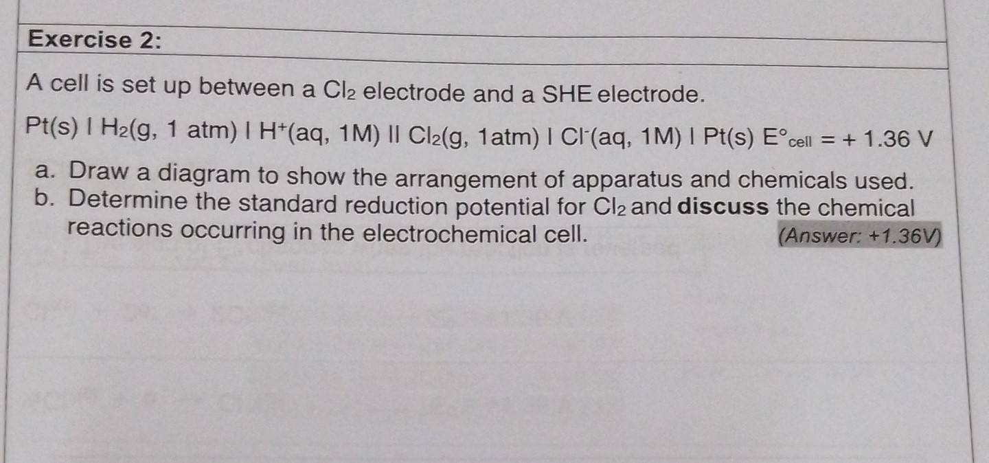 A cell is set up between a Cl_2 electrode and a SHE electrode.
Pt(s)|H_2(g,1atm)|H^+(aq,1M)||Cl_2(g,1atm)|Cl^-(aq,1M)|Pt(s)E°cell=+1.36V
a. Draw a diagram to show the arrangement of apparatus and chemicals used. 
b. Determine the standard reduction potential for Cl_2 and discuss the chemical 
reactions occurring in the electrochemical cell. (Answer: +1.36V)