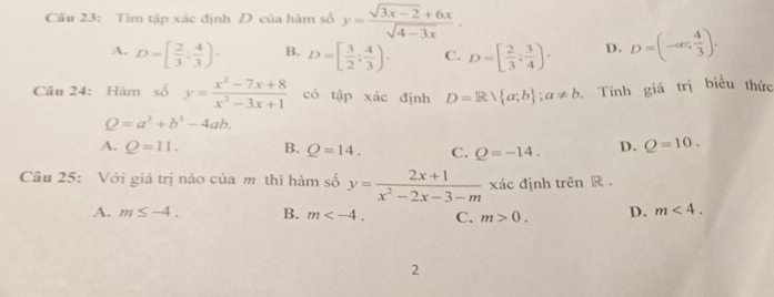 Tìm tập xác định D của hàm số y= (sqrt(3x-2)+6x)/sqrt(4-3x) .
A. D=[ 2/3 : 4/3 )· B. D=[ 3/2 ; 4/3 ). C. D=[ 2/3 ; 3/4 ). D. D=(-∈fty ; 4/3 ). 
Câu 24: Hàm số y= (x^2-7x+8)/x^2-3x+1  có tập xác định D=R a;b; a!= b Tính giá trị biểu thức
Q=a^3+b^3-4ab.
A. Q=11. B. Q=14. C. Q=-14. D. Q=10. 
Câu 25: Với giá trị nào của m thì hàm số y= (2x+1)/x^2-2x-3-m  xác định trên R.
A. m≤ -4. B. m . C. m>0. D. m<4</tex>. 
2