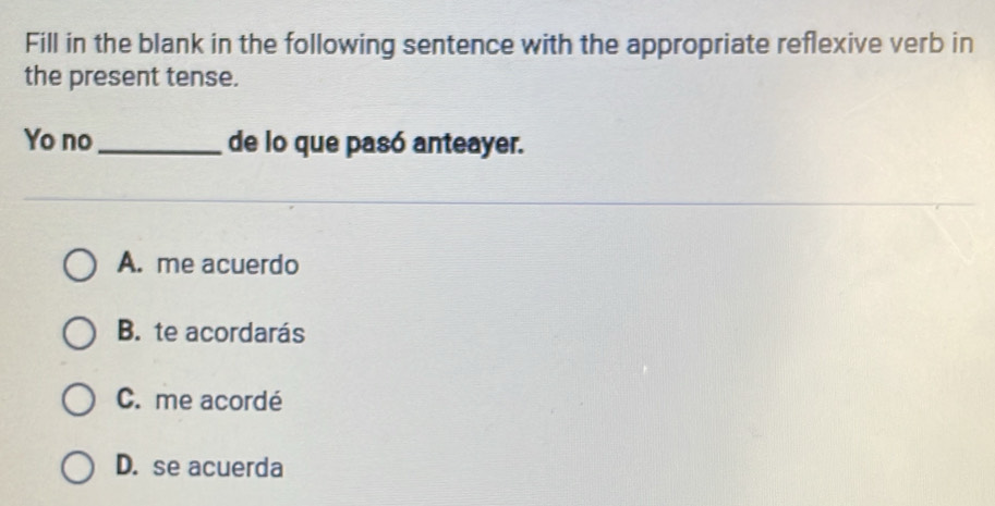 Fill in the blank in the following sentence with the appropriate reflexive verb in
the present tense.
Yo no_ de lo que pasó anteayer.
A. me acuerdo
B. te acordarás
C. me acordé
D. se acuerda