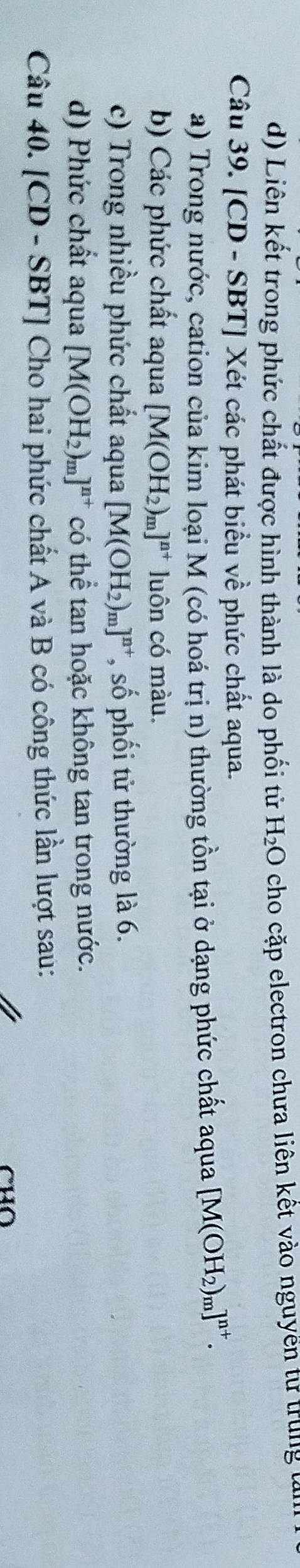 Liên kết trong phức chất được hình thành là do phối tử H_2O cho cặp electron chưa liên kết vào nguyền từ trung tửn 
Câu 39. [CD - SBT] Xét các phát biểu về phức chất aqua. 
a) Trong nước, cation của kim loại M (có hoá trị n) thường tồn tại ở dạng phức chất aqua [M(OH_2)_m]^n+. 
b) Các phức chất aqua [M(OH_2)_m]^n+ luôn có màu. 
c) Trong nhiều phức chất aqua [M(OH_2)_m]^n+ *, số phối tử thường là 6. 
d) Phức chất aqua [M(OH_2)_m]^n+ có thể tan hoặc không tan trong nước. 
Câu 40. [CD - SBT] Cho hai phức chất A và B có công thức lần lượt sau: 
CHO