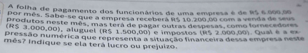 A folha de pagamento dos funcionários de uma empresa é de R$ 6.000,00
por mês. Sabe-se que a empresa receberá R$ 10.200,00 com a venda de seus 
produtos neste mês, mas terá de pagar outras despesas, como fornecedores 
(R$ 3.000,00), aluguel (R$ 1.500,00) e impostos (R$ 2.000,00). Qual é a ex 
pressão numérica que representa a situação financeira dessa empresa neste 
mês? Indique se ela terá lucro ou prejuízo.