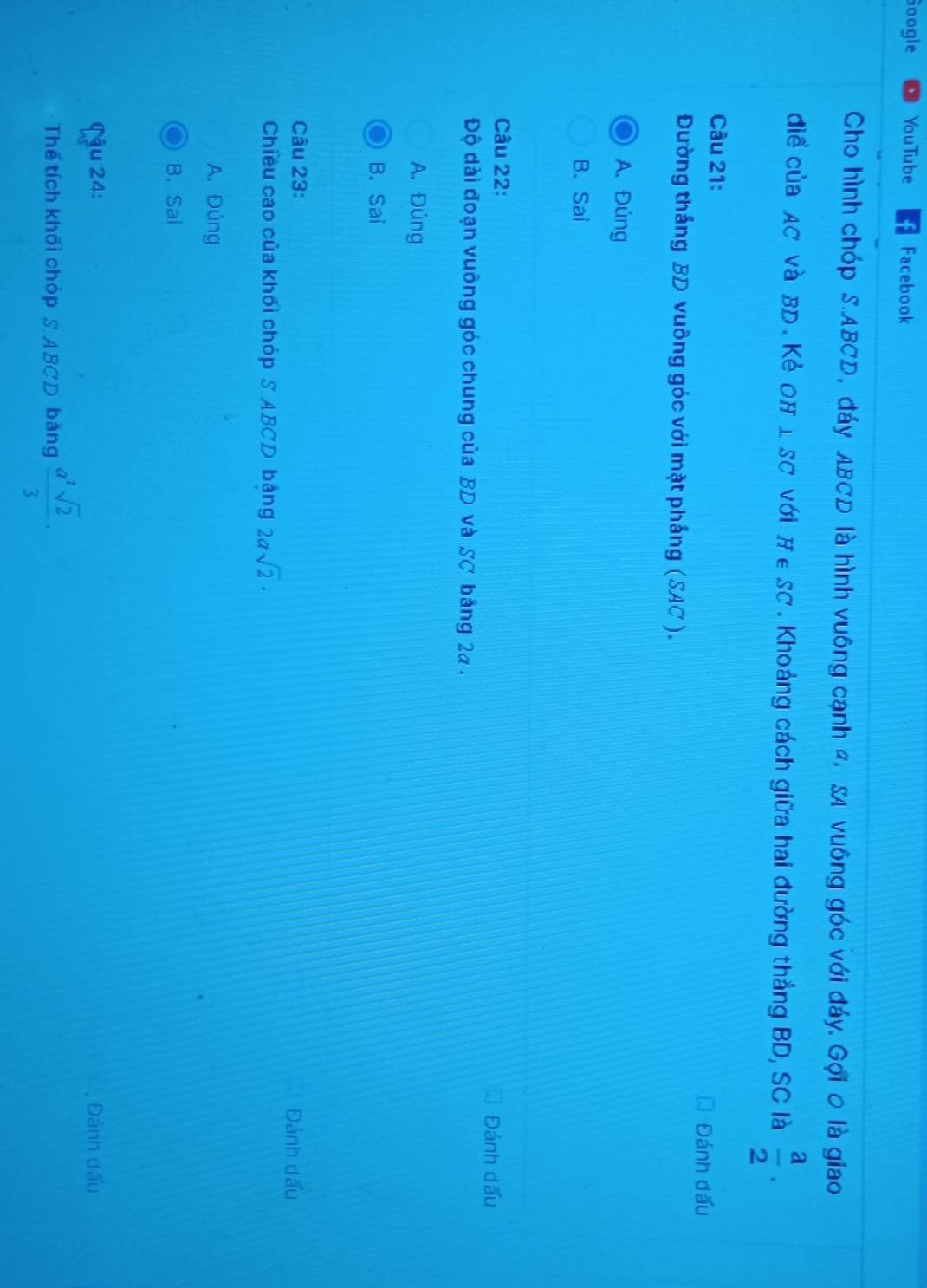 Google YouTube Facebook
Cho hình chóp S. ABCD, đáy ABCD là hình vuông cạnh α, SA vuông góc với đáy, Gợi 0 là giao
diểủa AC Và BD. Kẻ OH I SC với H ∈SC. Khoảng cách giữa hai đường thẳng BD, SC là  a/2 . 
Câu 21: Đánh dấu
Đường thắng BD vuông góc với mặt phẳng (SAC ).
A. Đúng
B. Sai
Câu 22:
Đánh dấu
Độ dài đoạn vuông góc chung của BD và SC bảng 2a.
A. Đúng
B. Sai
Câu 23:
Đánh dấu
Chiều cao của khối chóp S. ABCD bảng 2asqrt(2)·
A. Đúng
B. Sai
Cậu 24: Đánh dấu
Thế tích khối chóp S. ABCD bảng  a^2sqrt(2)/3 ·