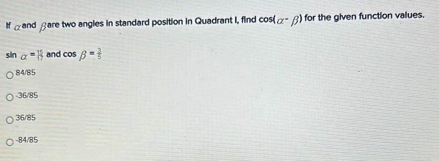 If alpha and fare two angles in standard position in Quadrant I, find cos (alpha -beta ) for the given function values.
sin alpha = 15/17  and cos beta = 3/5 
84/85
-36/85
36/85
-84/85