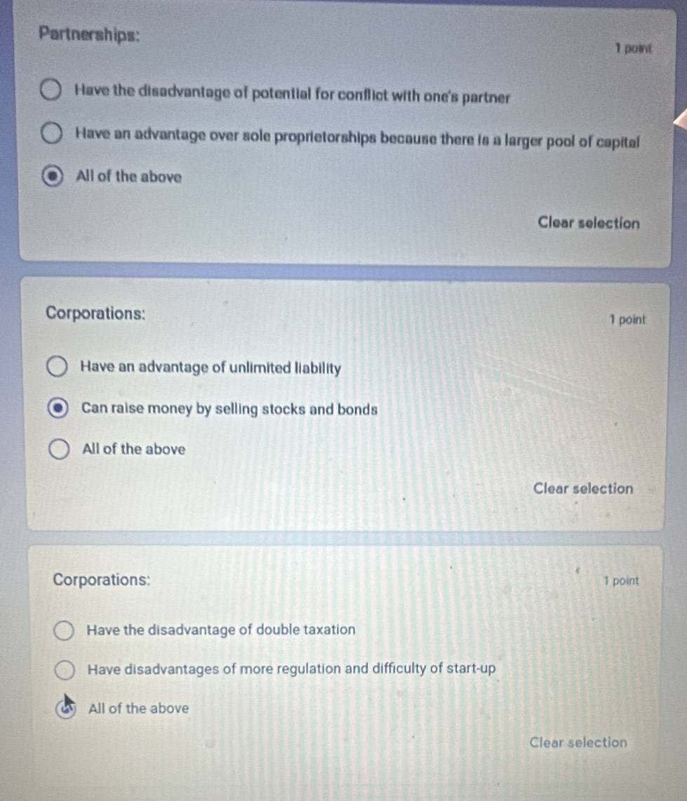 Partnerships: 1 point
Have the disadvantage of potential for conflict with one's partner
Have an advantage over sole proprietorships because there is a larger pool of capital
All of the above
Clear selection
Corporations:
1 point
Have an advantage of unlimited liability
Can raise money by selling stocks and bonds
All of the above
Clear selection
Corporations: 1 point
Have the disadvantage of double taxation
Have disadvantages of more regulation and difficulty of start-up
a All of the above
Clear selection