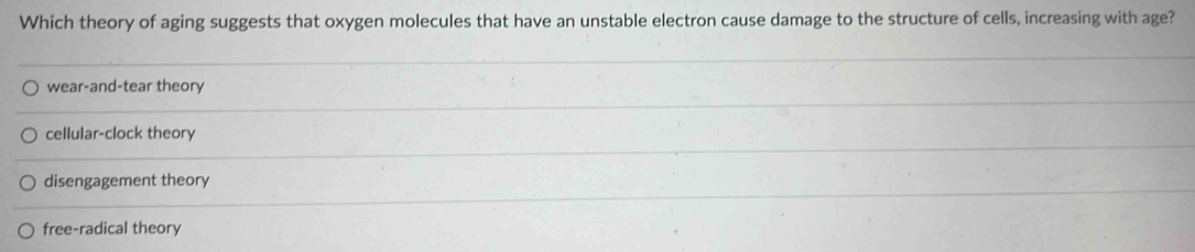 Which theory of aging suggests that oxygen molecules that have an unstable electron cause damage to the structure of cells, increasing with age?
wear-and-tear theory
cellular-clock theory
disengagement theory
free-radical theory